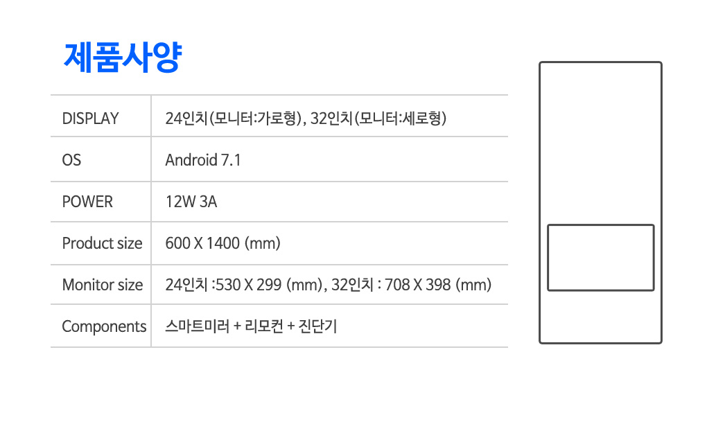 스마트미러 제품사양 : 디스플레이 24인치(모니터:가로형), 32인치(모니터:세로형), 운영체제 : Android7.1, 파워 12W 3A, 제품사이즈 : 600x1400(mm), 모니터사이즈: 24인치-530x299(mm), 32인치-708x398(mm), 구성품 : 스마트미러+리모컨+진단기